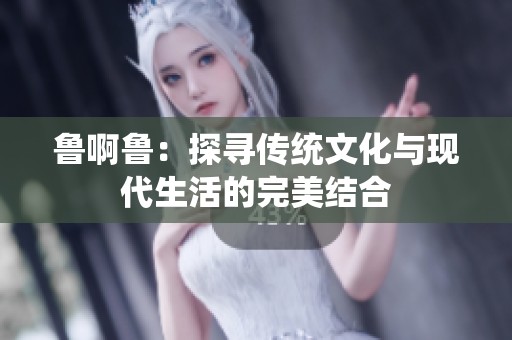 鲁啊鲁：探寻传统文化与现代生活的完美结合