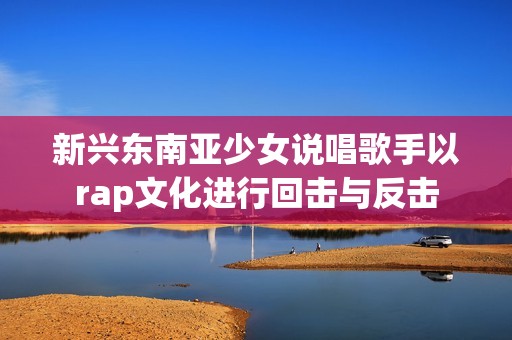 新兴东南亚少女说唱歌手以rap文化进行回击与反击