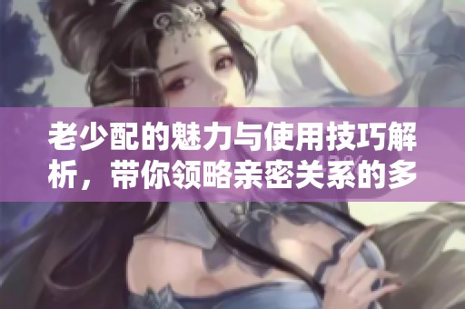老少配的魅力与使用技巧解析，带你领略亲密关系的多样性