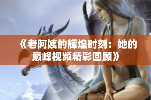 《老阿姨的辉煌时刻：她的巅峰视频精彩回顾》