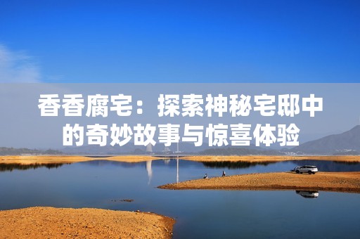 香香腐宅：探索神秘宅邸中的奇妙故事与惊喜体验