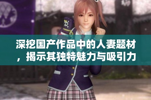 深挖国产作品中的人妻题材，揭示其独特魅力与吸引力