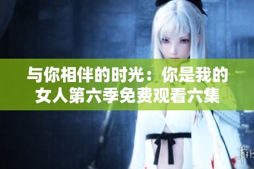 与你相伴的时光：你是我的女人第六季免费观看六集