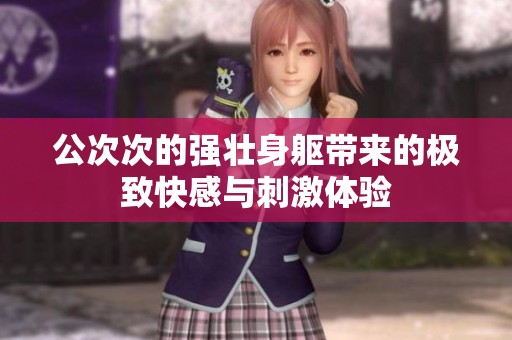 公次次的强壮身躯带来的极致快感与刺激体验