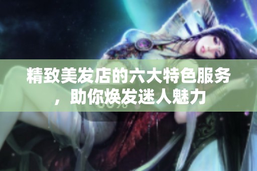 精致美发店的六大特色服务，助你焕发迷人魅力