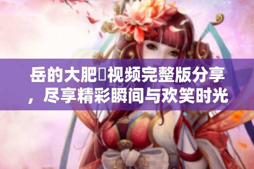 岳的大肥坹视频完整版分享，尽享精彩瞬间与欢笑时光