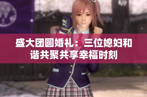 盛大团圆婚礼：三位媳妇和谐共聚共享幸福时刻