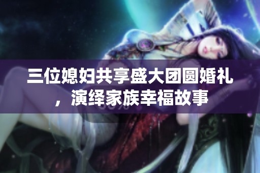 三位媳妇共享盛大团圆婚礼，演绎家族幸福故事