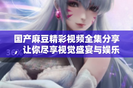国产麻豆精彩视频全集分享，让你尽享视觉盛宴与娱乐体验