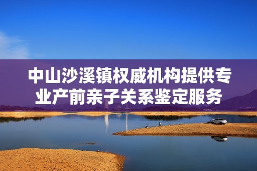 中山沙溪镇权威机构提供专业产前亲子关系鉴定服务