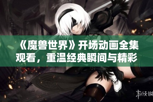 《魔兽世界》开场动画全集观看，重温经典瞬间与精彩剧情