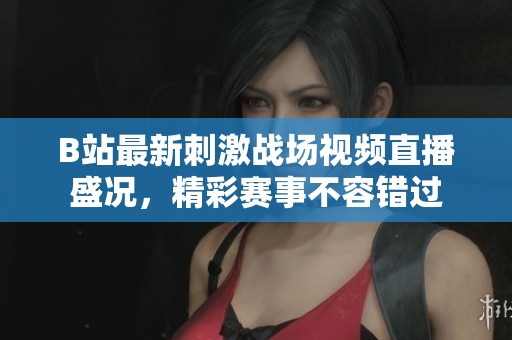 B站最新刺激战场视频直播盛况，精彩赛事不容错过