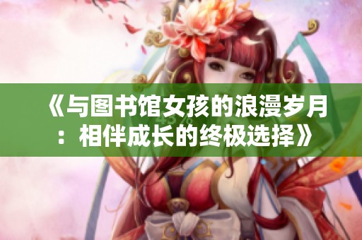 《与图书馆女孩的浪漫岁月：相伴成长的终极选择》