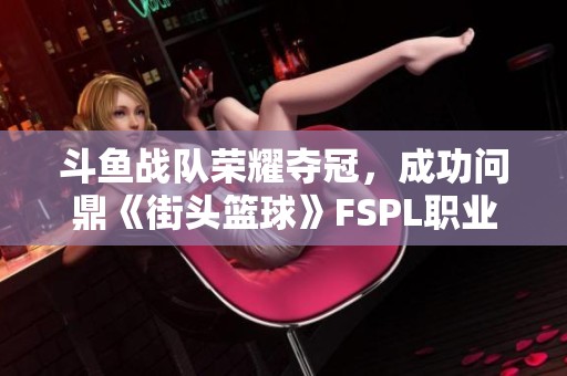 斗鱼战队荣耀夺冠，成功问鼎《街头篮球》FSPL职业联赛总冠军