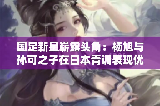 国足新星崭露头角：杨旭与孙可之子在日本青训表现优异