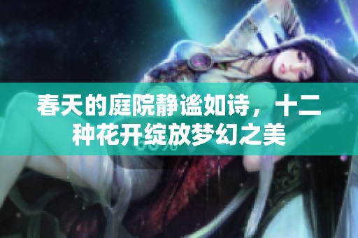 春天的庭院静谧如诗，十二种花开绽放梦幻之美