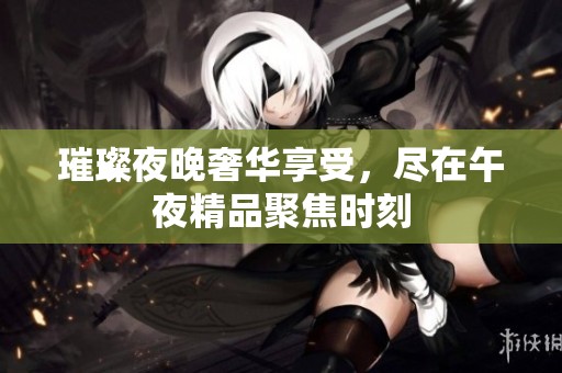 璀璨夜晚奢华享受，尽在午夜精品聚焦时刻