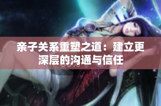 亲子关系重塑之道：建立更深层的沟通与信任