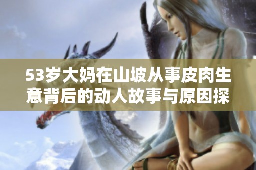 53岁大妈在山坡从事皮肉生意背后的动人故事与原因探讨