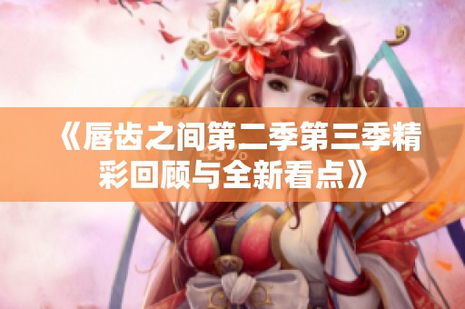 《唇齿之间第二季第三季精彩回顾与全新看点》