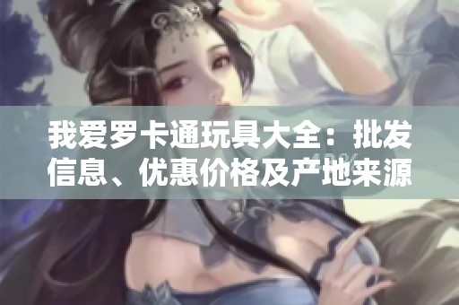 我爱罗卡通玩具大全：批发信息、优惠价格及产地来源揭秘