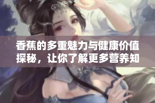 香蕉的多重魅力与健康价值探秘，让你了解更多营养知识
