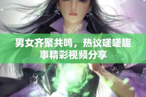 男女齐聚共鸣，热议嗟嗟趣事精彩视频分享