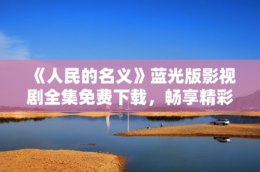 《人民的名义》蓝光版影视剧全集免费下载，畅享精彩剧情
