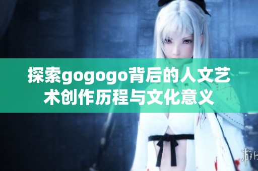 探索gogogo背后的人文艺术创作历程与文化意义