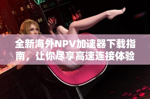 全新海外NPV加速器下载指南，让你尽享高速连接体验