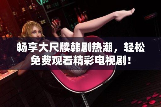 畅享大尺牍韩剧热潮，轻松免费观看精彩电视剧！