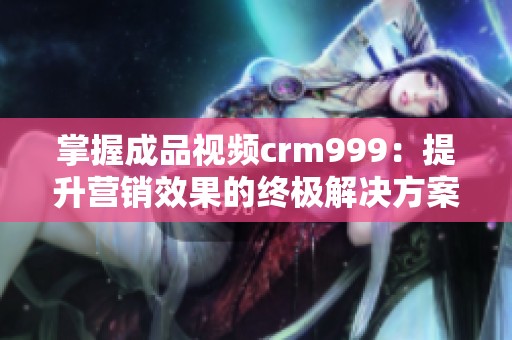 掌握成品视频crm999：提升营销效果的终极解决方案