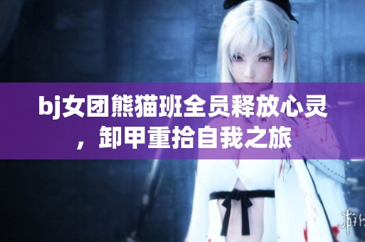 bj女团熊猫班全员释放心灵，卸甲重拾自我之旅