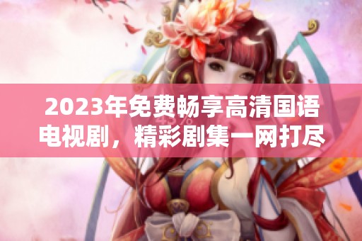 2023年免费畅享高清国语电视剧，精彩剧集一网打尽