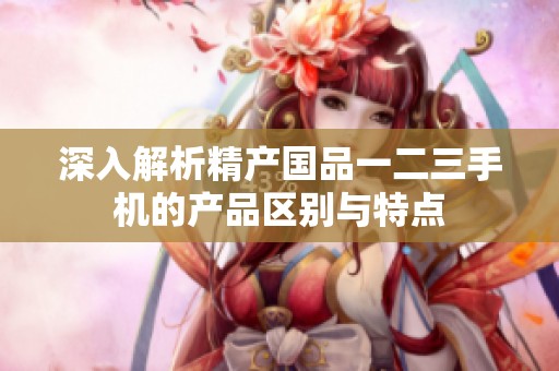 深入解析精产国品一二三手机的产品区别与特点