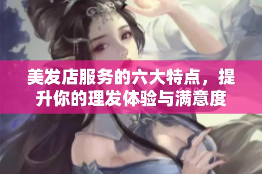 美发店服务的六大特点，提升你的理发体验与满意度