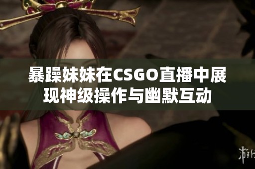 暴躁妹妹在CSGO直播中展现神级操作与幽默互动