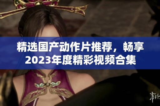 精选国产动作片推荐，畅享2023年度精彩视频合集