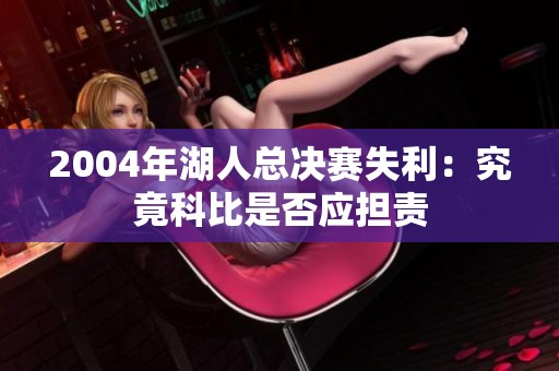 2004年湖人总决赛失利：究竟科比是否应担责