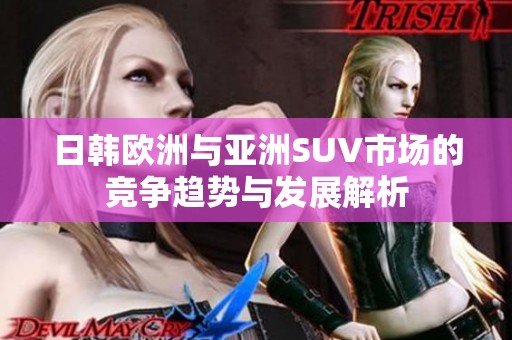 日韩欧洲与亚洲SUV市场的竞争趋势与发展解析