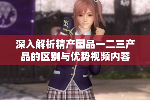 深入解析精产国品一二三产品的区别与优势视频内容
