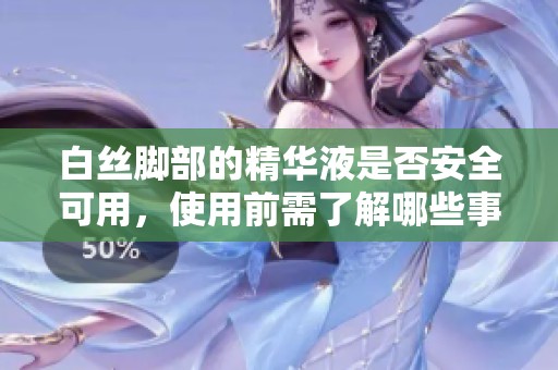 白丝脚部的精华液是否安全可用，使用前需了解哪些事项