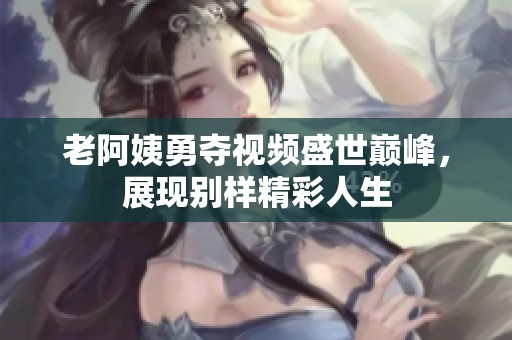 老阿姨勇夺视频盛世巅峰，展现别样精彩人生