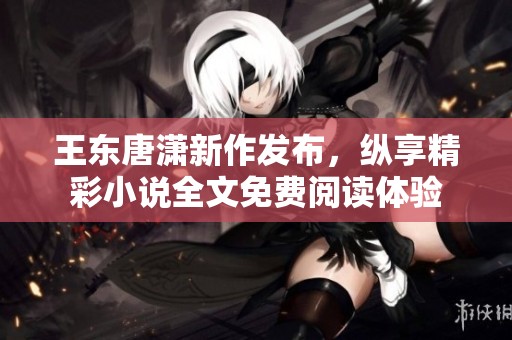 王东唐潇新作发布，纵享精彩小说全文免费阅读体验