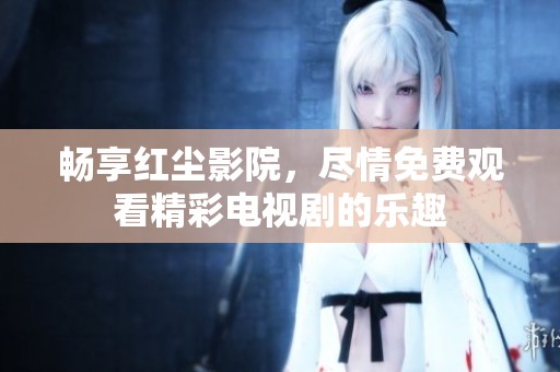 畅享红尘影院，尽情免费观看精彩电视剧的乐趣