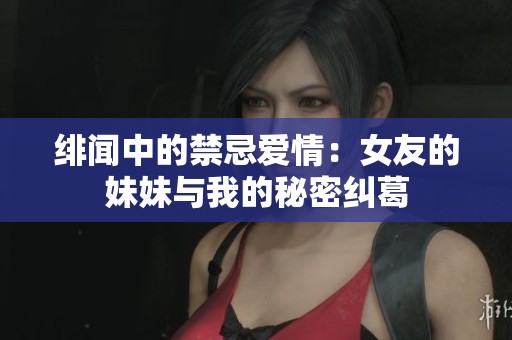 绯闻中的禁忌爱情：女友的妹妹与我的秘密纠葛
