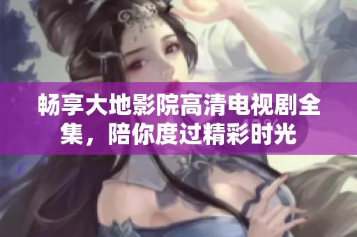 畅享大地影院高清电视剧全集，陪你度过精彩时光