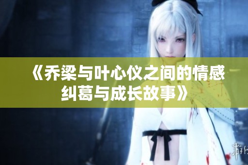 《乔梁与叶心仪之间的情感纠葛与成长故事》