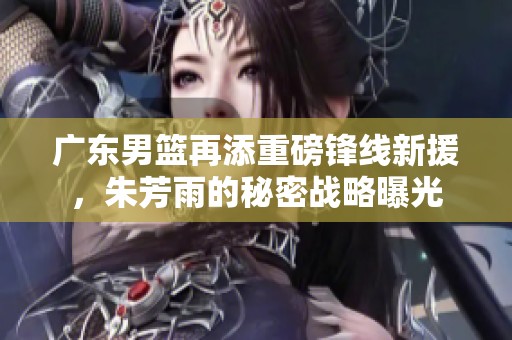 广东男篮再添重磅锋线新援，朱芳雨的秘密战略曝光