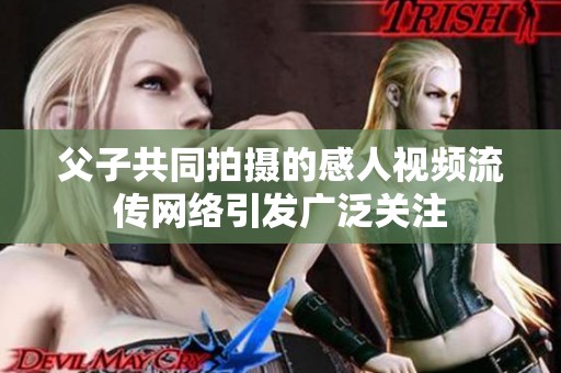 父子共同拍摄的感人视频流传网络引发广泛关注